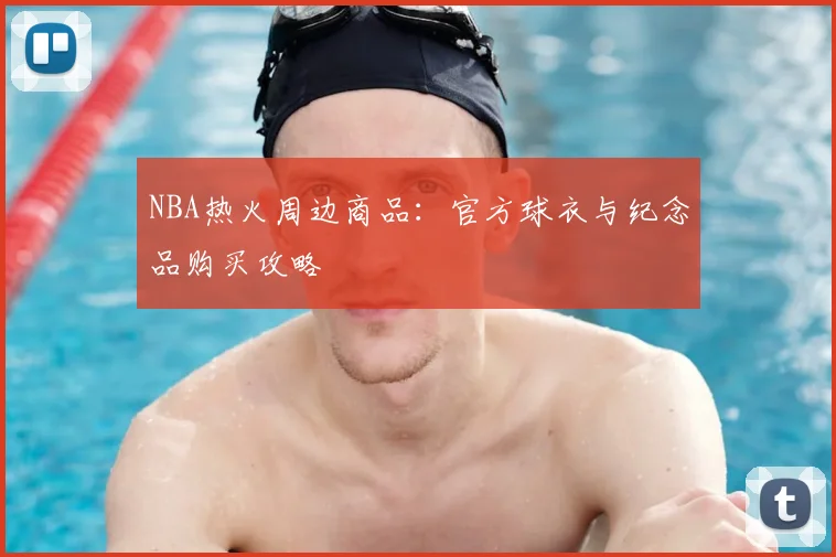 NBA热火周边商品:官方球衣与纪念品购买攻略
