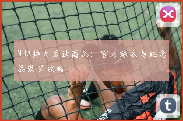 NBA热火周边商品：官方球衣与纪念品购买攻略