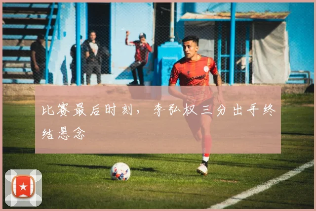 比赛最后时刻,李弘权三分出手终结悬念