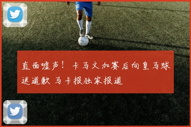 直面嘘声！卡马文加赛后向皇马球迷道歉 马卡报独家报道