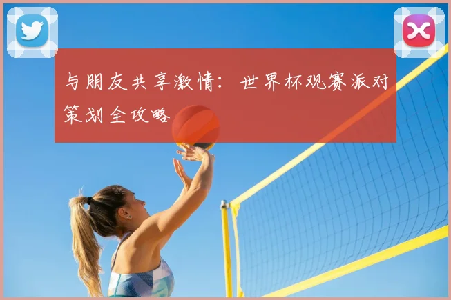 与朋友共享激情：世界杯观赛派对策划全攻略