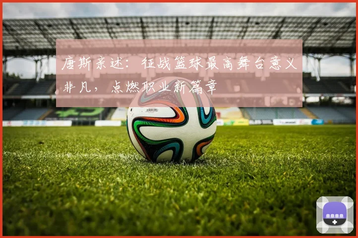 唐斯亲述:征战篮球最高舞台意义非凡,点燃职业新篇章