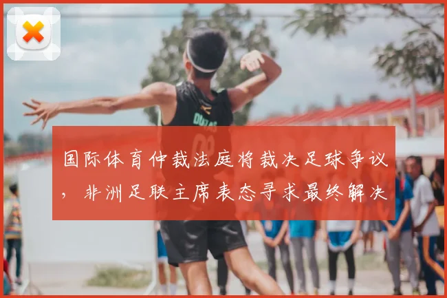 国际体育仲裁法庭将裁决足球争议,非洲足联主席表态寻求最终解决方案