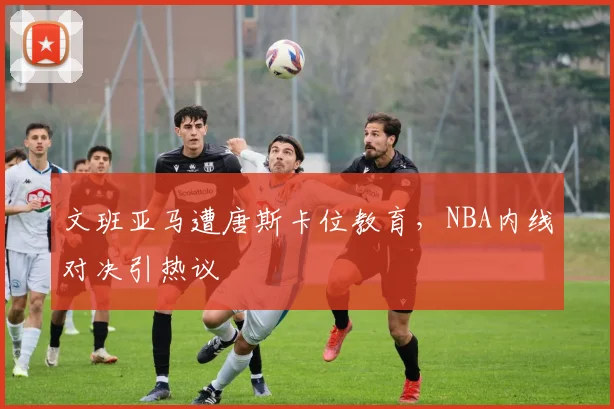 文班亚马遭唐斯卡位教育,NBA内线对决引热议